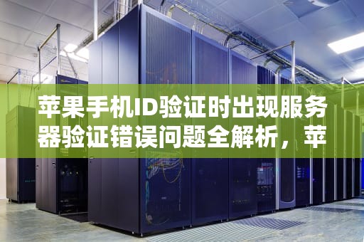 苹果手机ID验证时出现服务器验证错误问题全解析，苹果手机验证id服务器出错