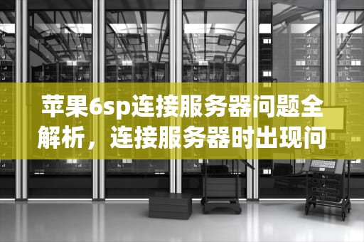 苹果6sp连接服务器问题全解析，连接服务器时出现问题苹果手机