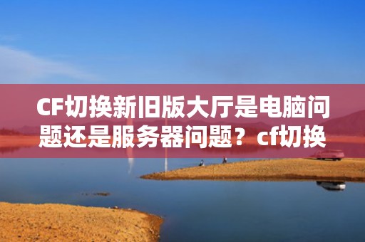 CF切换新旧版大厅是电脑问题还是服务器问题？cf切换新旧版大厅是电脑问题还是服务器问题啊