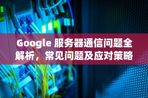 Google 服务器通信问题全解析，常见问题及应对策略，google服务器通信出现问题有怎么做