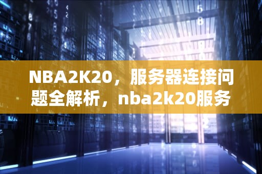 NBA2K20，服务器连接问题全解析，nba2k20服务器连接错误