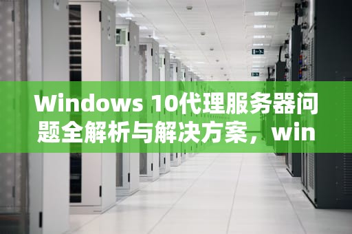 Windows 10代理服务器问题全解析与解决方案，window10代理服务器出现问题