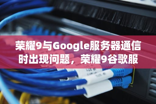 荣耀9与Google服务器通信时出现问题，荣耀9谷歌服务