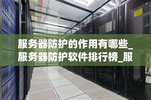服务器防护的作用有哪些_服务器防护软件排行榜_服务器防护的重要性及其作用