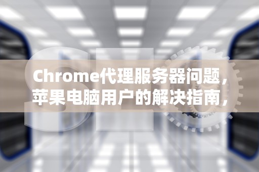 Chrome代理服务器问题，苹果电脑用户的解决指南，chrome代理服务器出现问题苹果电脑怎么办