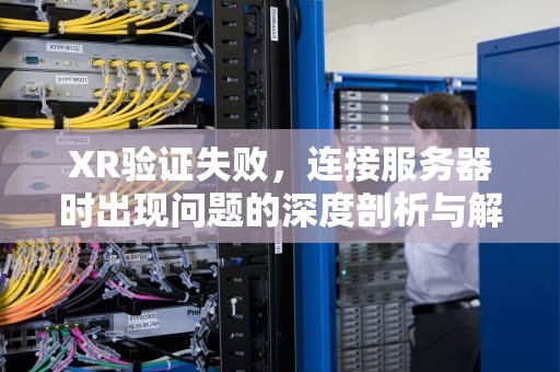 XR验证失败，连接服务器时出现问题的深度剖析与解决之道，xr验证失败连接到服务器时出现问题怎么办