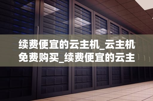 续费便宜的云主机_云主机免费购买_续费便宜的云主机：选择与优化的全面指南