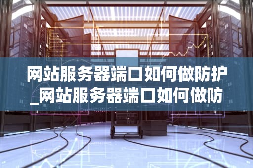 网站服务器端口如何做防护_网站服务器端口如何做防护设置_网站服务器端口的安全防护策略