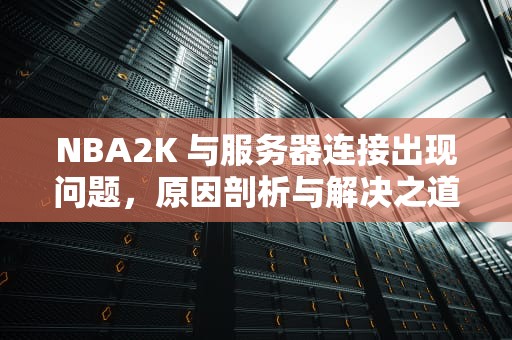 NBA2K 与服务器连接出现问题，原因剖析与解决之道，nba2k与服务器连接出现问题代码727e66ac