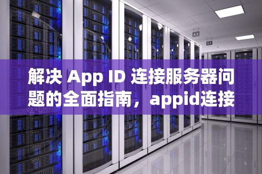 解决 App ID 连接服务器问题的全面指南，appid连接服务器出现问题怎么办
