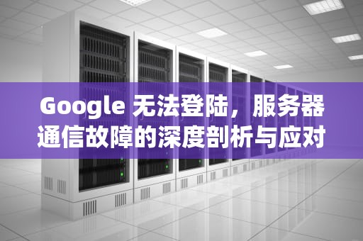 Google 无法登陆，服务器通信故障的深度剖析与应对之策，google无法登陆与服务器通信出现问题怎么办