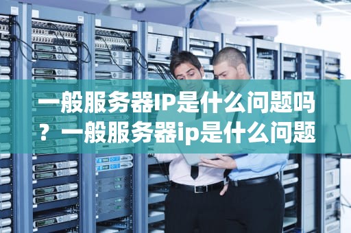 一般服务器IP是什么问题吗？一般服务器ip是什么问题吗知乎