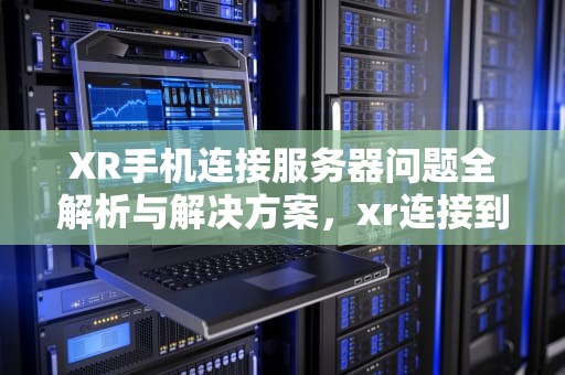 XR手机连接服务器问题全解析与解决方案，xr连接到服务器时出现问题怎么解决呢