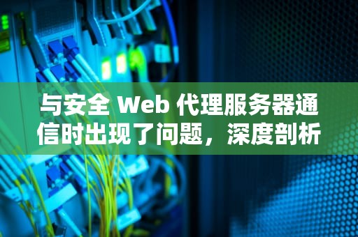 与安全 Web 代理服务器通信时出现了问题，深度剖析与应对策略，与web服务器安全通信所用的协议缩写