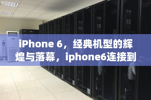 iPhone 6，经典机型的辉煌与落幕，iphone6连接到服务器时出现问题怎么办