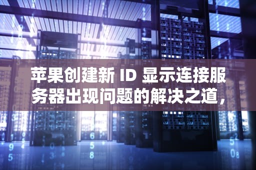苹果创建新 ID 显示连接服务器出现问题的解决之道，苹果创建新的id显示连接服务器出现问题怎么办