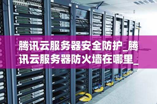 腾讯云服务器安全防护_腾讯云服务器防火墙在哪里_腾讯云服务器安全防护详解