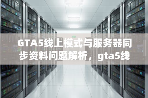 GTA5线上模式与服务器同步资料问题解析，gta5线下同步