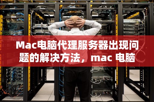 Mac电脑代理服务器出现问题的解决方法，mac 电脑代理服务器出现问题如何解决呢