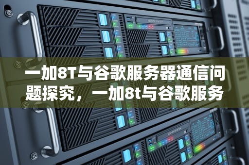 一加8T与谷歌服务器通信问题探究，一加8t与谷歌服务器通信出问题怎么办