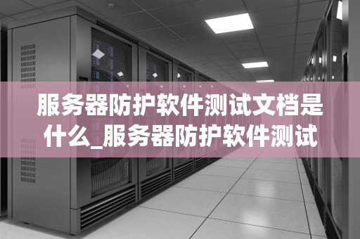服务器防护软件测试文档是什么_服务器防护软件测试文档是什么意思_服务器防护软件测试文档的重要性与编写方法