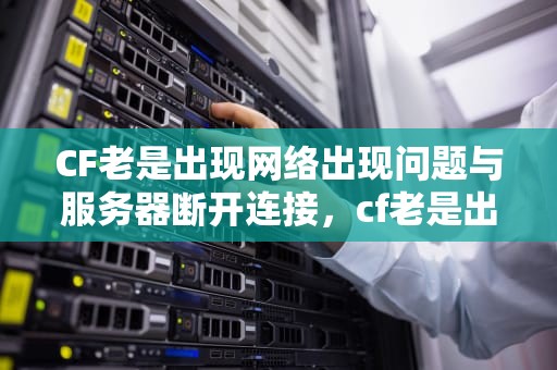 CF老是出现网络出现问题与服务器断开连接，cf老是出现网络出现问题与服务器断开连接怎么回事