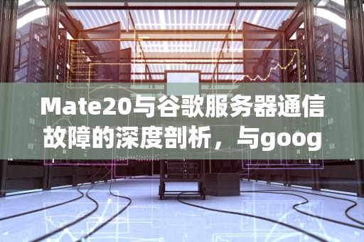 Mate20与谷歌服务器通信故障的深度剖析，与google服务器建立连接时出现问题 华为