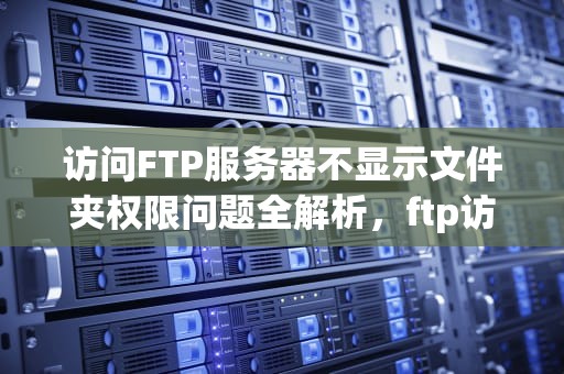 访问FTP服务器不显示文件夹权限问题全解析，ftp访问文件夹没有权限