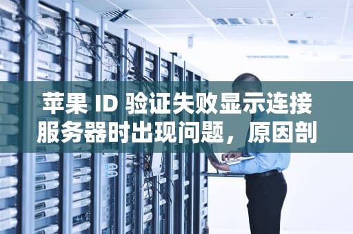 苹果 ID 验证失败显示连接服务器时出现问题，原因剖析与解决之道，苹果id验证失败显示连接服务器时出现问题怎么办