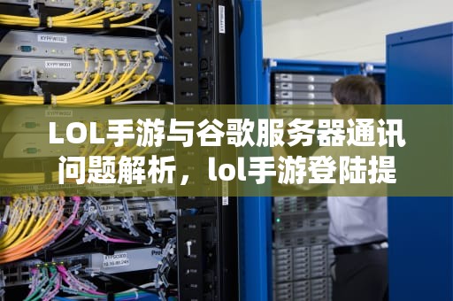 LOL手游与谷歌服务器通讯问题解析，lol手游登陆提示谷歌服务