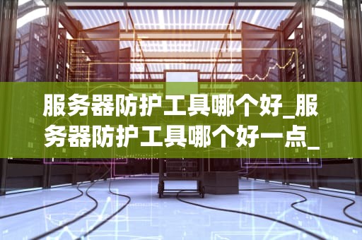 服务器防护工具哪个好_服务器防护工具哪个好一点_服务器防护工具的全面比较与选择