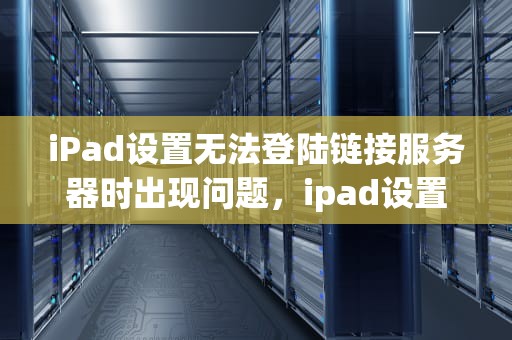 iPad设置无法登陆链接服务器时出现问题，ipad设置无法登陆链接服务器时出现问题怎么办