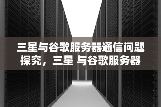 三星与谷歌服务器通信问题探究，三星 与谷歌服务器通信出现问题