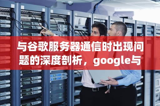 与谷歌服务器通信时出现问题的深度剖析，google与服务器通信出现问题怎么办