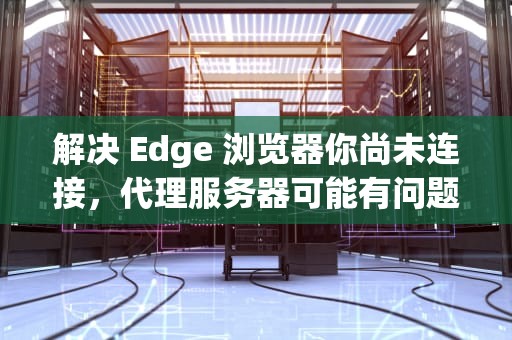 解决 Edge 浏览器你尚未连接，代理服务器可能有问题的困境，edge浏览器显示你尚未连接