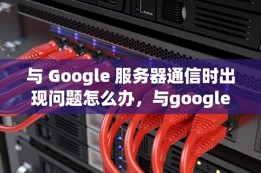 与 Google 服务器通信时出现问题怎么办，与google服务器通信出现问题解决方法