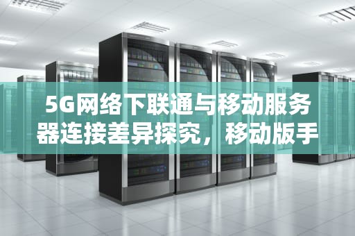 5G网络下联通与移动服务器连接差异探究，移动版手机用联通卡无服务