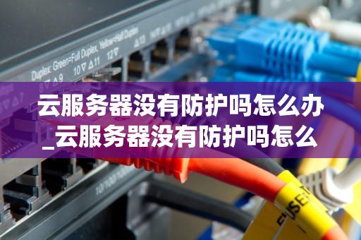 云服务器没有防护吗怎么办_云服务器没有防护吗怎么办啊_云服务器安全防护的重要性及应对策略