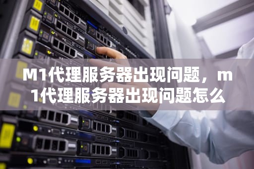 M1代理服务器出现问题，m1代理服务器出现问题怎么解决