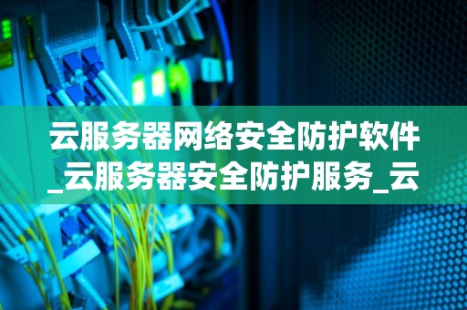 云服务器网络安全防护软件_云服务器安全防护服务_云服务器网络安全防护软件的重要性及应用