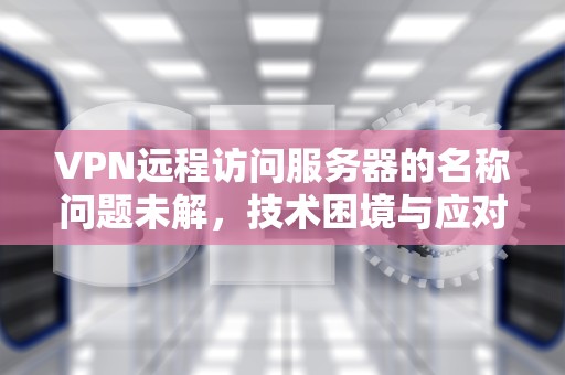 VPN远程访问服务器的名称问题未解，技术困境与应对策略
