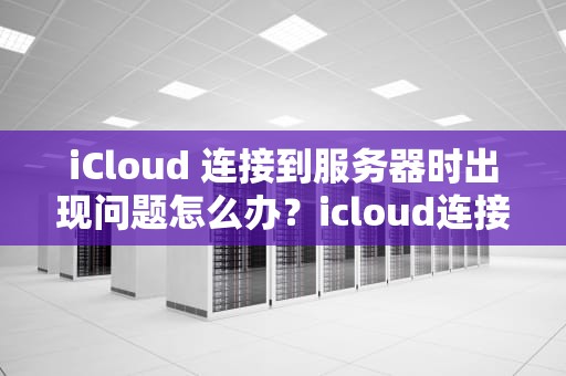 iCloud 连接到服务器时出现问题怎么办？icloud连接到服务器时出现问题怎么办