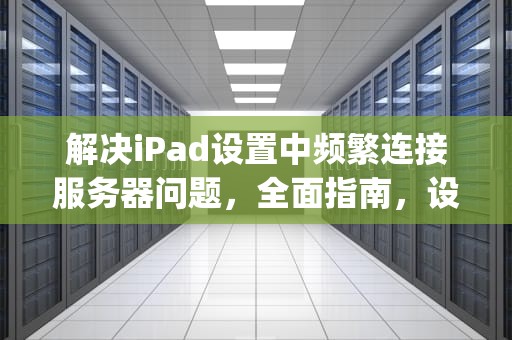解决iPad设置中频繁连接服务器问题，全面指南，设置ipad时老是连接到服务器时出现问题怎么回事