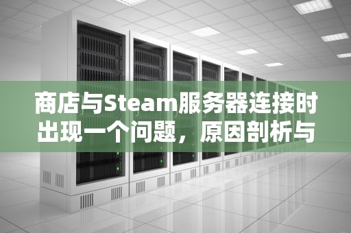 商店与Steam服务器连接时出现一个问题，原因剖析与解决之道，steam商店链接服务器发生错误