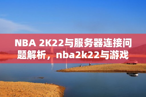 NBA 2K22与服务器连接问题解析，nba2k22与游戏服务器连接出现问题