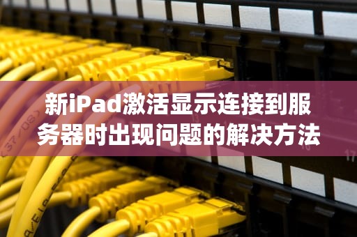 新iPad激活显示连接到服务器时出现问题的解决方法，新ipad激活显示连接到服务器时出现问题