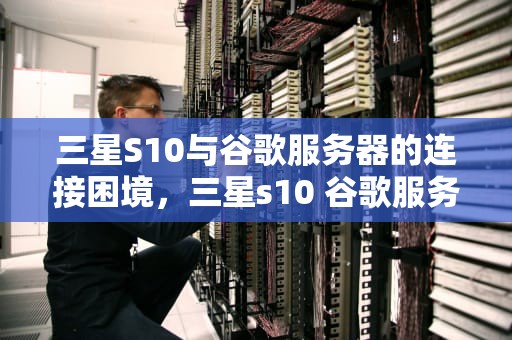 三星S10与谷歌服务器的连接困境，三星s10 谷歌服务器出现问题怎么办