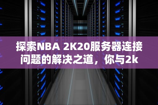 探索NBA 2K20服务器连接问题的解决之道，你与2k20服务器连接出现问题怎么办