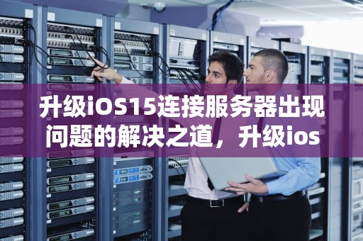 升级iOS15连接服务器出现问题的解决之道，升级ios15连接服务器出现问题怎么办