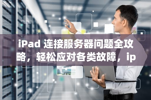 iPad 连接服务器问题全攻略，轻松应对各类故障，ipad 连接到服务器时出现问题